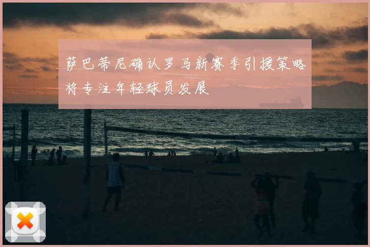 萨巴蒂尼确认罗马新赛季引援策略将专注年轻球员发展