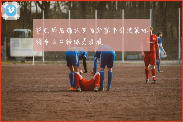 萨巴蒂尼确认罗马新赛季引援策略将专注年轻球员发展
