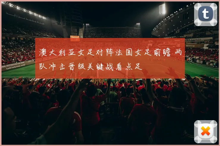 澳大利亚女足对阵法国女足前瞻 两队冲击晋级关键战看点足