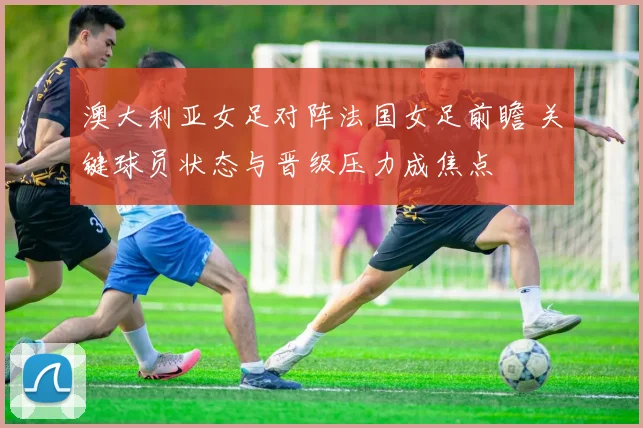 澳大利亚女足对阵法国女足前瞻 关键球员状态与晋级压力成焦点