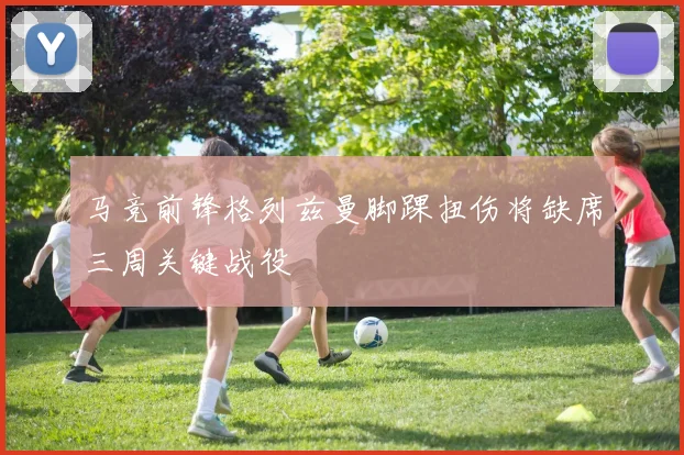 马竞前锋格列兹曼脚踝扭伤将缺席三周关键战役