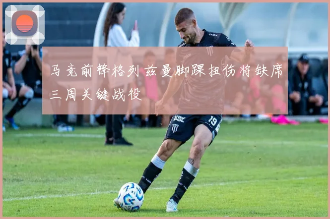 马竞前锋格列兹曼脚踝扭伤将缺席三周关键战役