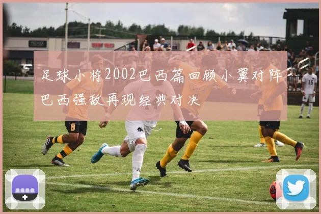 足球小将2002巴西篇回顾小翼对阵巴西强敌再现经典对决