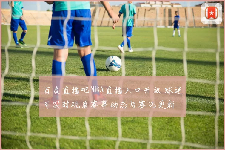 百度直播吧NBA直播入口开放 球迷可实时观看赛事动态与赛况更新