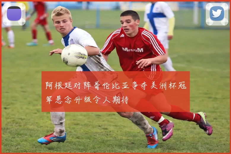 阿根廷对阵哥伦比亚争夺美洲杯冠军悬念升级令人期待