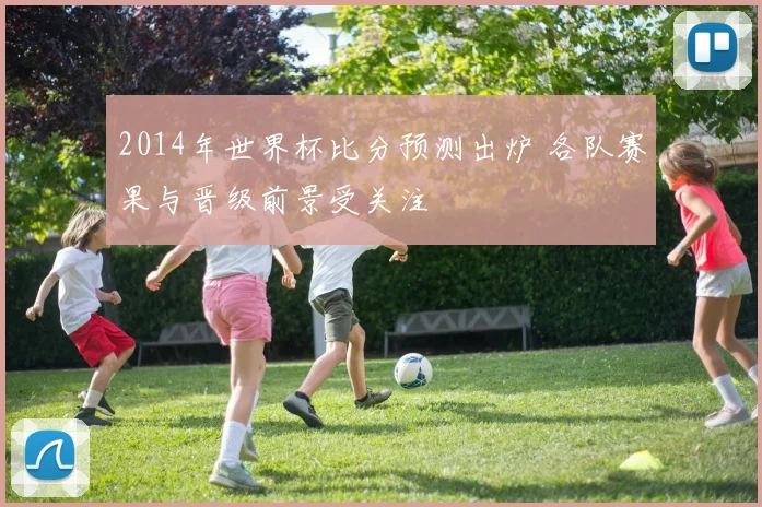 2014年世界杯比分预测出炉 各队赛果与晋级前景受关注